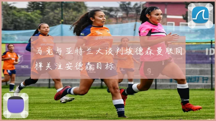 马竞与亚特兰大谈判埃德森曼联同样关注安德森目标