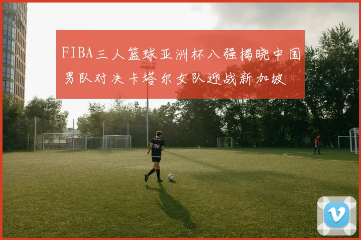 FIBA三人篮球亚洲杯八强揭晓中国男队对决卡塔尔女队迎战新加坡