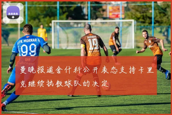 曼晚报道舍什科公开表态支持卡里克继续执教球队的决定