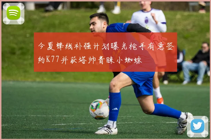 今夏锋线补强计划曝光枪手有意签约K77并获塔帅青睐小蜘蛛