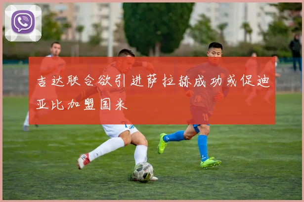 吉达联合欲引进萨拉赫成功或促迪亚比加盟国米