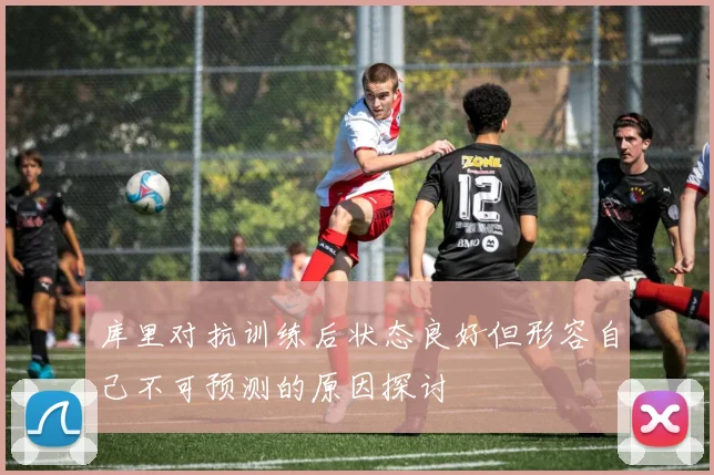 库里对抗训练后状态良好但形容自己不可预测的原因探讨