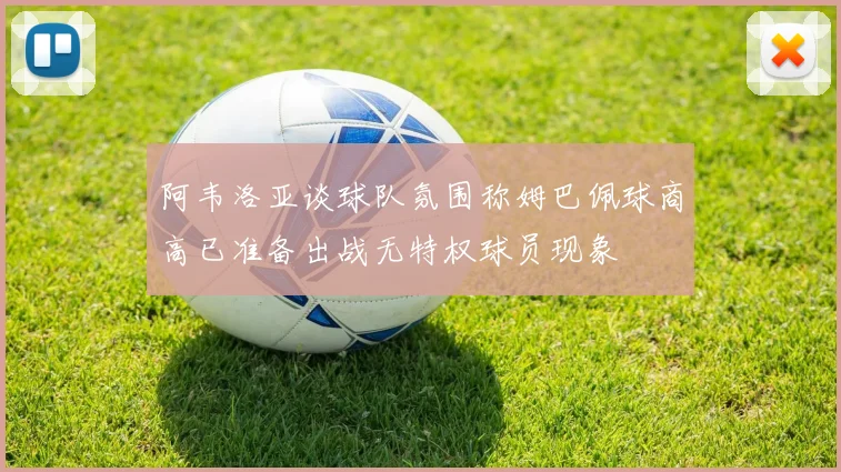 阿韦洛亚谈球队氛围称姆巴佩球商高已准备出战无特权球员现象