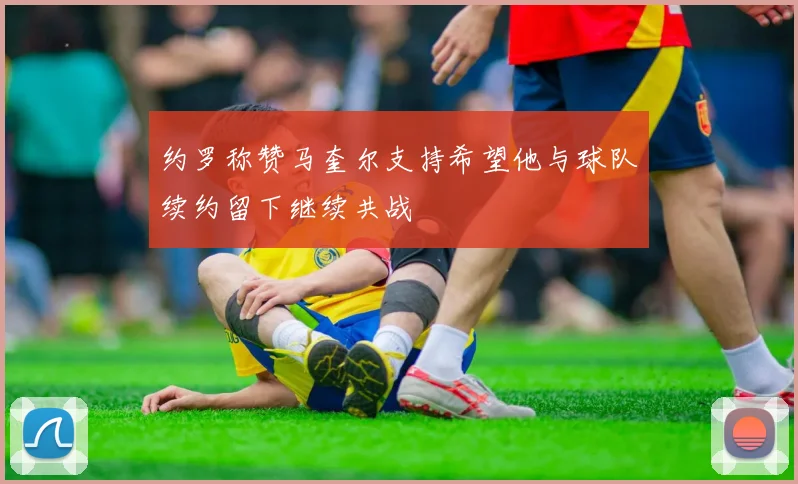 约罗称赞马奎尔支持希望他与球队续约留下继续共战