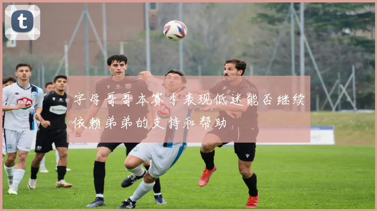 字母哥哥本赛季表现低迷能否继续依赖弟弟的支持和帮助