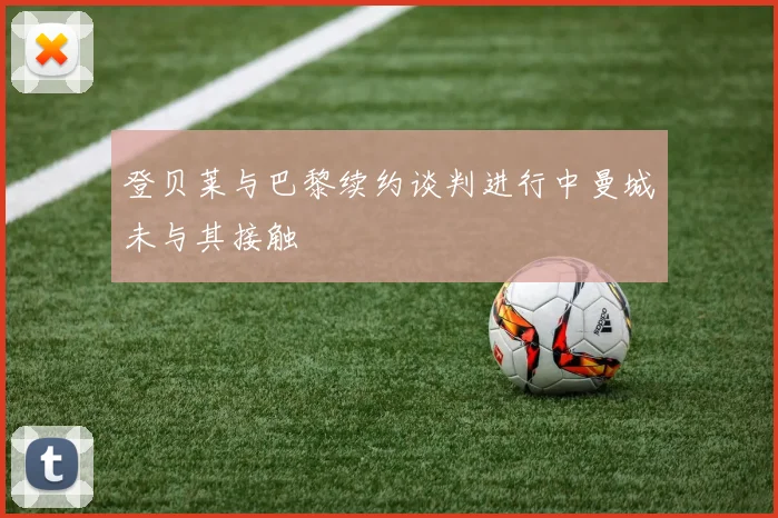 登贝莱与巴黎续约谈判进行中曼城未与其接触