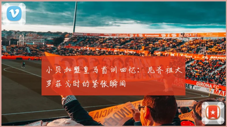 小贝加盟皇马首训回忆：见齐祖大罗菲戈时的紧张瞬间
