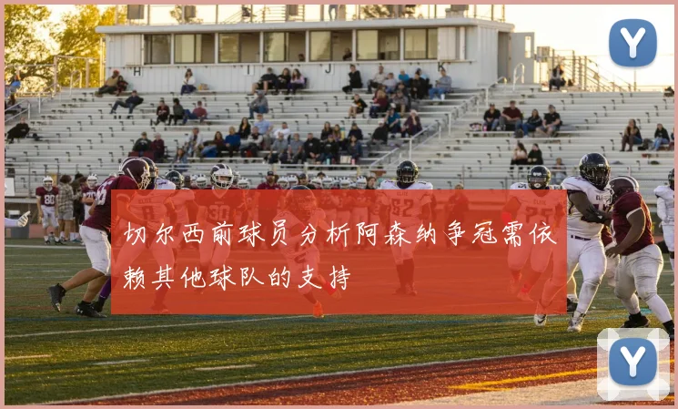 切尔西前球员分析阿森纳争冠需依赖其他球队的支持