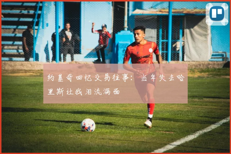 约基奇回忆交易往事：当年失去哈里斯让我泪流满面