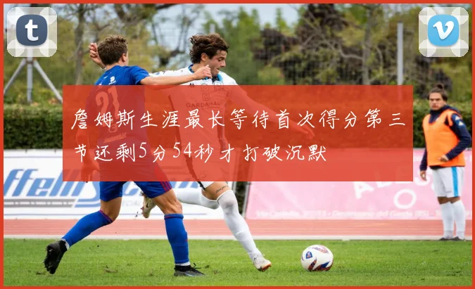 詹姆斯生涯最长等待首次得分第三节还剩5分54秒才打破沉默