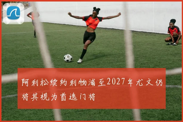 阿利松续约利物浦至2027年尤文仍将其视为首选门将